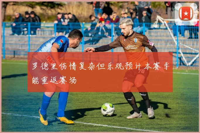 罗德里伤情复杂但乐观预计本赛季能重返赛场