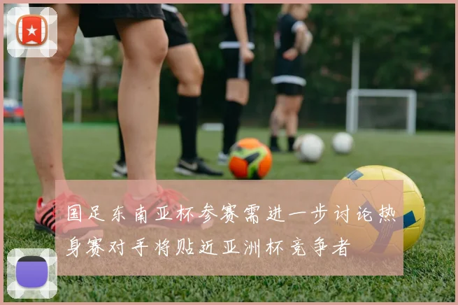 国足东南亚杯参赛需进一步讨论热身赛对手将贴近亚洲杯竞争者