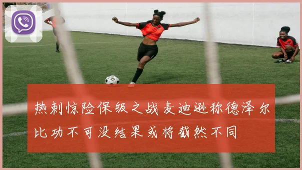 热刺惊险保级之战麦迪逊称德泽尔比功不可没结果或将截然不同