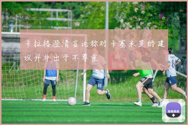 卡拉格澄清言论称对卡塞米罗的建议并非出于不尊重
