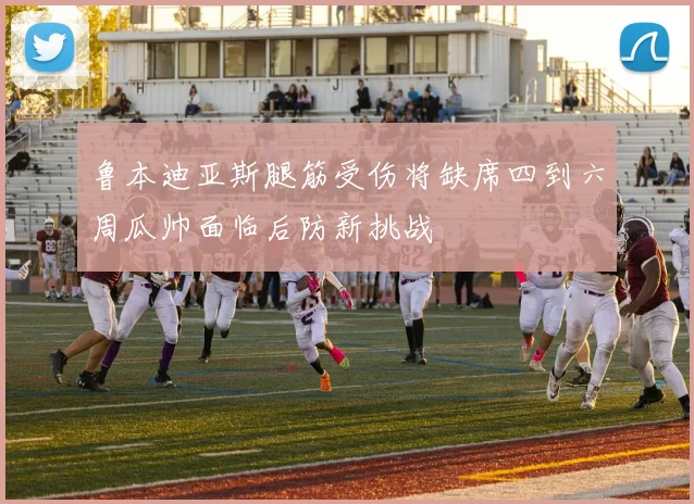 鲁本迪亚斯腿筋受伤将缺席四到六周瓜帅面临后防新挑战