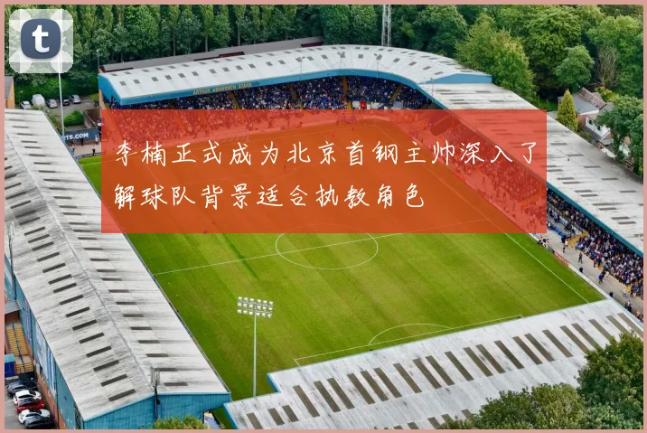 李楠正式成为北京首钢主帅深入了解球队背景适合执教角色