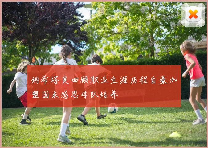 姆希塔良回顾职业生涯历程自豪加盟国米感恩母队培养
