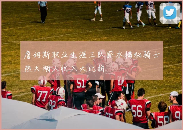 詹姆斯职业生涯三队薪水揭秘骑士热火湖人收入大比拼