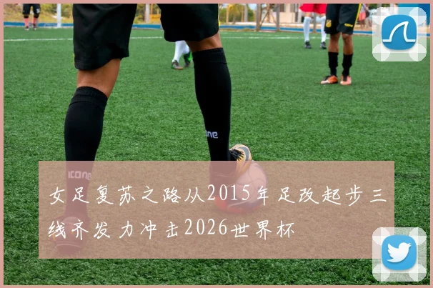 女足复苏之路从2015年足改起步三线齐发力冲击2026世界杯