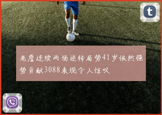 老詹连续两场逆转局势41岁依然强势贡献3088表现令人惊叹