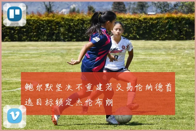 鲍尔默坚决不重建若交易伦纳德首选目标锁定杰伦布朗