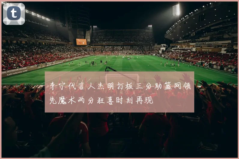 李宁代言人杰明打板三分助篮网领先魔术两分狂喜时刻再现