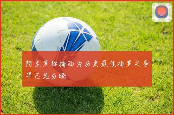阿圭罗称梅西为历史最佳梅罗之争早已见分晓