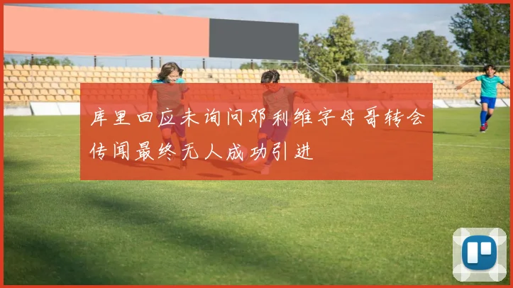 库里回应未询问邓利维字母哥转会传闻最终无人成功引进