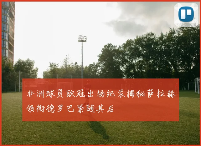 非洲球员欧冠出场纪录揭秘萨拉赫领衔德罗巴紧随其后