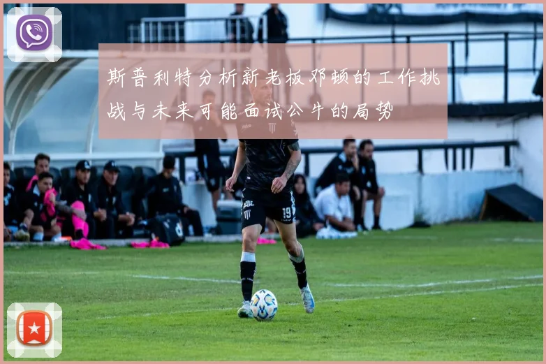 斯普利特分析新老板邓顿的工作挑战与未来可能面试公牛的局势
