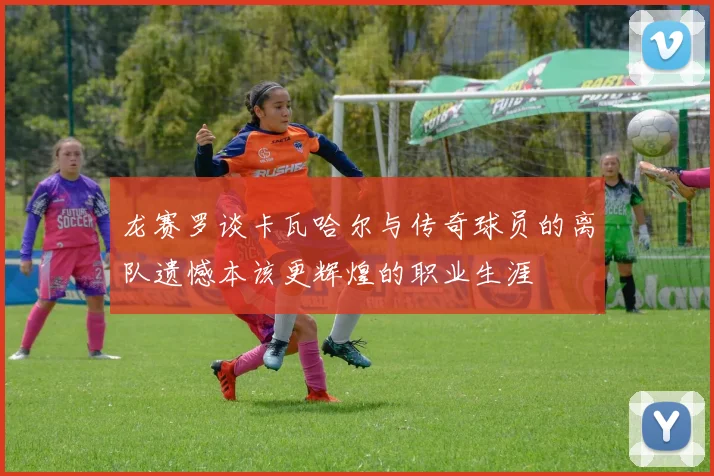 龙赛罗谈卡瓦哈尔与传奇球员的离队遗憾本该更辉煌的职业生涯
