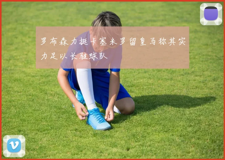 罗布森力挺卡塞米罗留皇马称其实力足以长驻球队