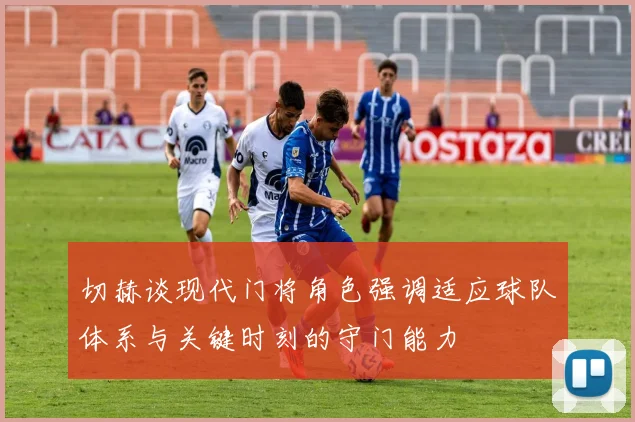 切赫谈现代门将角色强调适应球队体系与关键时刻的守门能力