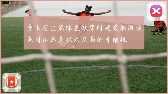 勇士在当家球星缺席时逆袭取胜快来讨论选秀权大交易的可能性