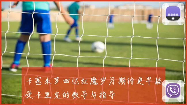 卡塞米罗回忆红魔岁月期待更早接受卡里克的教导与指导