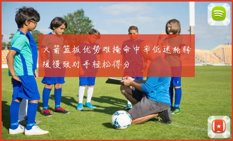 火箭篮板优势难掩命中率低迷轮转缓慢致对手轻松得分