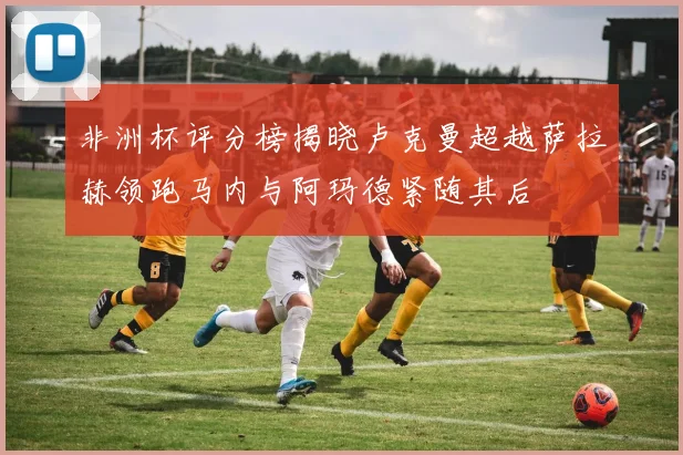 非洲杯评分榜揭晓卢克曼超越萨拉赫领跑马内与阿玛德紧随其后