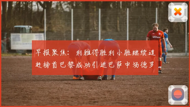 早报聚焦：利雅得胜利小胜继续追赶榜首巴黎成功引进巴萨中场德罗