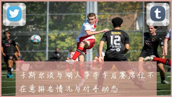 卡斯尔谈与湖人争夺季后赛席位不在意排名情况与对手动态
