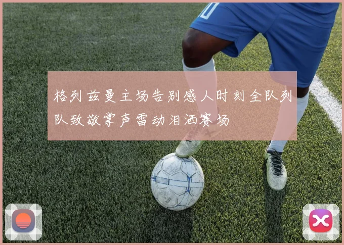 格列兹曼主场告别感人时刻全队列队致敬掌声雷动泪洒赛场