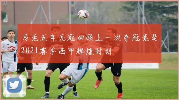 马竞五年无冠回顾上一次夺冠竟是2021赛季西甲辉煌时刻