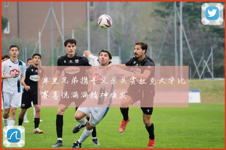 库里兄弟携手父亲共赏杜克大学比赛喜悦满满精神焕发