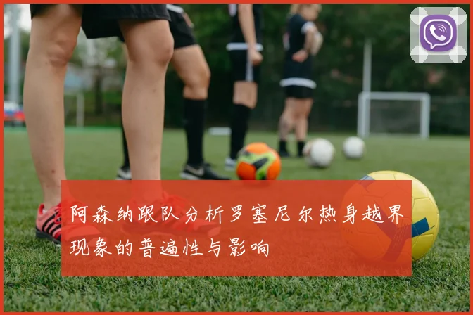 阿森纳跟队分析罗塞尼尔热身越界现象的普遍性与影响